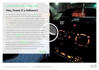 EJEMPLOS DE INNOVACIONES: IN-HAND BRANDS 
Piero, Forever 21 y Hellmann’s 
En mayo de 2014, la marca argentina de colchones Piero lanzó una 
campaña para generar conciencia sobre los accidentes de tránsito 
causados por conductores que se quedan dormidos al volante. Entre las 
4 y las 5 de la madrugada (cuando la mayoría de accidentes provocados 
por el agotamiento se producen), la marca retransmitió comerciales de 
radio que incluían un sonido de despertador cada nueve minutos, para 
recordar a los conductores el peligro potencial y para mantenerlos alerta. 
A fin de ayudar a la gente en emergencias de moda (una cita inesperada 
o llevar las mismas ropas que otro invitado en una fiesta, por ejemplo), 
la marca de moda Forever 21 llevó a cabo una promoción en mayo de 
2014 en Costa Rica llamada ‘Closet S.O.S.’. 100 clientes pudieron solicitar 
una visita de su camioneta de la moda, repleta de ropas y accesorios. 
En Brasil, en mayo de 2014 Hellmann’s lanzó #PreparaPraMim 
(#PreparaParaMí), una campaña en las redes sociales que invitaba a la 
gente a usar este hashtag junto con ingredientes disponibles en Twitter. 
Entonces la marca respondía con recetas personalizadas. 
Volver arriba 
10 TENDENCIAS L www.trendwatching.com/es/trends/10-latin-trends-for-2015 ATINAS PARA 2015 8 
 