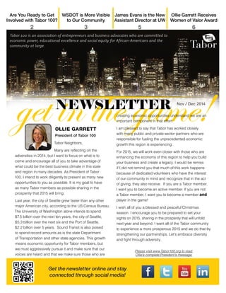 Get the newsletter online and stay 
connected through social media! 
OLLIE GARRETT 
President of Tabor 100 
Tabor Neighbors, 
Many are reflecting on the 
adversities in 2014, but I want to focus on what is to 
come and encourage all of you to take advantage of 
what could be the best business climate in this state 
and region in many decades. As President of Tabor 
100, I intend to work diligently to present as many new 
opportunities to you as possible. It is my goal to have 
as many Tabor members as possible sharing in the 
prosperity that 2015 will bring. 
Last year, the city of Seattle grew faster than any other 
major American city, according to the US Census Bureau. 
The University of Washington alone intends to spend 
$7.5 billion over the next ten years, the city of Seattle, 
$5.3 billion over the next six and the Port of Seattle, 
$2.2 billion over 5 years. Sound Transit is also poised 
to spend record amounts as is the state Department 
of Transportation and other state agencies. This growth 
means economic opportunity for Tabor members, but 
we must aggressively pursue it and make sure that our 
voices are heard and that we make sure those who are 
creating economic opportunities understand we are an 
important component in that effort. 
I am pleased to say that Tabor has worked closely 
with many public and private sector partners who are 
responsible for fueling the unprecedented economic 
growth this region is experiencing. 
For 2015, we will work even closer with those who are 
enhancing the economy of this region to help you build 
your business and create a legacy. I would be remiss 
if I did not remind you that much of this work happens 
because of dedicated volunteers who have the interest 
of our community in mind and recognize that in the act 
of giving, they also receive. If you are a Tabor member, 
I want you to become an active member. If you are not 
a Tabor member, I want you to become a member and 
player in the game! 
I wish all of you a blessed and peaceful Christmas 
season. I encourage you to be prepared to set your 
sights on 2015, sharing in the prosperity that will unfold 
next year and beyond. I want all of the Tabor community 
to experience a more prosperous 2015 and we do that by 
strengthening our partnerships. Let’s embrace diversity 
and fight through adversity. 
Please visit www.Tabor100.org to read 
Ollie’s complete President’s message. 
Ollie Garrett Receives 
Women of Valor Award 
6 
James Evans is the New 
Assistant Director at UW 
5 
WSDOT is More Visible 
to Our Community 
3 
Are You Ready to Get 
Involved with Tabor 100? 
2 
Nov / Dec 2014 
 