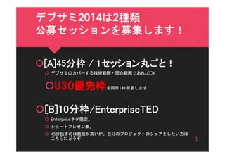 デブサミ2014は2種類
公募セッションを募集します！
[A]45分枠 / 1セッション丸ごと！
 デブサミのカバーする技術範囲・関心範囲であればOK

U30優先枠を両日1枠用意します
[B]10分枠/EnterpriseTED
 ...