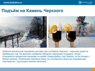 www.baikalov.ru

Подъѐм на Камень Черского

Удобный кресельный подъѐмник доставит вас на Камень Черского – вершину одной из
прибрежных гор. На вершине находится обзорная смотровая площадка, откуда
открывается прекрасная панорама на хребет Хамар-Дабан, порт Байкал, исток Ангары с
Шаман-камнем. Осматривая красивые виды, вы насладитесь вкусным согревающим
глинтвейном - настоящим зимним напитком!

 