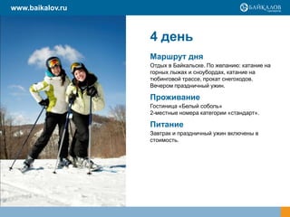 www.baikalov.ru

4 день
Маршрут дня
Отдых в Байкальске. По желанию: катание на
горных лыжах и сноубордах, катание на
тюбинговой трассе, прокат снегоходов.
Вечером праздничный ужин.

Проживание
Гостиница «Белый соболь»
2-местные номера категории «стандарт».

Питание
Завтрак и праздничный ужин включены в
стоимость.

 