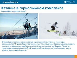 www.baikalov.ru

Катание в горнолыжном комплексе
(оплачивается дополнительно)

В Байкальске построен замечательный горнолыжный комплекс: на территории
располагаются 11 трасс общей протяжѐнностью 15 километров. Сюда вы можете съездить
и получить невероятный драйв от катания на горных лыжах и сноубордах! Также на
территории комплекса есть удобный кресельный подъѐмник, который доставит вас на
нужную трассу нужной высоты.

 