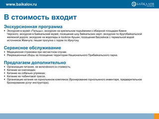 www.baikalov.ru

В стоимость входит
Экскурсионная программа
 Экскурсия в музей «Тальцы»; экскурсия на кресельном подъѐмнике к обзорной площадке Камня
Черского; экскурсия в Байкальский музей; посещение шоу байкальских нерп; экскурсия по Кругобайкальской
железной дороге; экскурсия на водопады в посѐлок Аршан; посещение бассейнов с термальной водой
источников Жемчуга; пешая прогулка с гидом по Иркутску.

Сервисное обслуживание
 Медицинская страховка при несчастном случае;
 Рекреационные сборы за посещение территории Национального Прибайкальского парка.

Предлагаем дополнительно






Организация питания, не включѐнного в стоимость;
Катание на снегоходах;
Катание на собачьих упряжках;
Катание на тюбинговой трассе;
Организация катания на горнолыжном комплексе (бронирование горнолыжного инвентаря, предварительное
бронирование услуг инструктора).

 