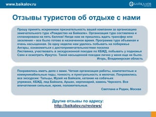 www.baikalov.ru

Отзывы туристов об отдыхе с нами
Прошу принять искреннюю признательность вашей компании за организацию
замечательного тура «Рождество на Байкале». Организация тура составлена и
спланирована на пять баллов! Нигде нам не пришлось ждать трансфер или
заселения – все было готово в назначенное время. Программа тура объемная и
очень насыщенная. За одну неделю нам удалось побывать на побережье
Ангары, ознакомиться с достопримечательностями поселка
Листвянка, участвовать в экскурсионной поездке по КБЖД, побывать у подножья
Саян и осмотреть Иркутск. Такой насыщенной поездки лично у меня еще не было.
Игорь, Владимирская область

Понравилось иметь дело с вами. Четкая организация работы, компетентные и
коммуникабельные гиды, тонкость и пунктуальность в мелочах. Понравились
все экскурсии: Тальцы, Музей на Байкале, катание на собачьих
упряжках, КБЖД, лед Байкала, Аршан, нерпинарий, камень Черского. Все
впечатления сильные, яркие, положительные.
Светлана и Родин, Москва

Другие отзывы по адресу:
http://baikalov.ru/reviews/

 