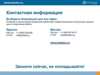 www.baikalov.ru

Контактная информация
Выберите ближайший для вас офис:
В каждом из наших офисов продаж вам предоставят профессиональную консультацию, единые
цены и оперативную работу.

Иркутск

Москва

Раб.тел:
E-mail:

Раб.тел:
e-mail:

+7 (3952) 500-689
irk@baikalov.ru

+7 (495) 287-40-17
msk@baikalov.ru

www.baikalov.ru

Звоните сейчас, не откладывайте!

 