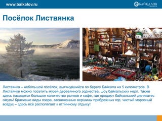 www.baikalov.ru

Посѐлок Листвянка

Листвянка – небольшой посѐлок, вытянувшийся по берегу Байкала на 5 километров. В
Листвянке можно посетить музей деревянного зодчества, шоу байкальских нерп. Также
здесь находится большое количество рынков и кафе, где продают байкальский деликатес
омуль! Красивые виды озера, заснеженные вершины прибрежных гор, чистый морозный
воздух – здесь всѐ располагает к отличному отдыху!

 