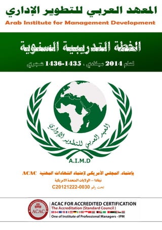 ‫ﺍﻟـﻤـﻌــﻬــﺪ ﺍﻟﻌـــﺮﺑــــﻲ ﻟﻠـﺘــﻄــﻮﻳـــﺮ ﺍﻹﺩﺍﺭﻱ‬

‫‪Arab Institute for Management Development‬‬

‫ﺍﳋﻄﺔ ﺍﻟﺘﺪﺭﻳﺒﻴﺔ ﺍﻟﺴﻨﻮﻳﺔ‬
‫ﻟﻌﺎﻡ 4102 ﻣﻴﻼﺩﻱ ، 5341-6341 ﻫـﺠﺮﻱ‬

‫ﺑﺈﻋﺘﻤﺎد: اﻟﻤﺠﻠﺲ اﻷﻣﺮﯾﮑﯽ ﻹﻋﺘﻤﺎد اﻟﺸﻬﺎدات اﻟﻤﻬﻨﯿﮥ ‪ACAC‬‬
‫ﻧﯿﻔﺎدا - اﻟﻮﻻﯾﺎت اﻟﻤﺘﺤﺪة اﻻﻣﺮﯾﮑﯿﮥ‬

‫ﺗﺤﺖ رﻗﻢ 0300-22212102‪C‬‬

‫هﺎﺗـﻒ: 84 959 773 20 )200( – 64 959 773 20 )200(‬

‫اﻟﺒﺮﯾـﺪ اﻹﻟﮑﺘـﺮوﻧﻲ : ‪Info@ArabiMd.org‬‬

‫ﻓﺎﮐـﺲ: 16 959 773 20 )200(‬

‫اﻟﻤﻮﻗـﻊ اﻹﻟﮑﺘـﺮوﻧﻲ: ‪www.ArabiMd.org‬‬

‫1 ‪ArabiMd‬‬

 