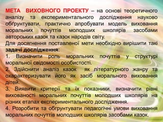 МЕТА ВИХОВНОГО ПРОЕКТУ – на основі теоретичного
аналізу та експериментального дослідження науково
обґрунтувати, практично апробувати модель виховання
моральних почуттів молодших школярів засобами
авторських казок та казок народів світу.
Для досягнення поставленої мети необхідно вирішити такі
задачі дослідження:
1. Визначити роль моральних почуттів у структурі
моральної свідомості особистості.
2. Здійснити аналіз казок як літературного жанру та
охарактеризувати його як засіб морального виховання
дітей.
3. Виявити критерії та їх показники, визначити рівні
вихованості моральних почуттів молодших школярів на
різних етапах експериментального дослідження.
4. Розробити та обгрунтувати педагогічні умови виховання
моральних почуттів молодших школярів засобами казок.

 