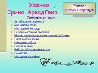 Усенко
Ірина Аркадіївна

Учитель
світової літератури

Самопрезентація

 Автобіографічні відомості

 Моє життєве кредо
 Моє педагогічне кредо
 Науково-методична проблема
 Шляхи реалізації науково-методичної проблеми
 Якість освітніх послуг
 Методична робота
 Предметні тижні
 Робота з обдарованими дітьми
 Самоостіта
 Моя суспільна робота

1

 