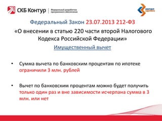 Федеральный Закон 23.07.2013 212-ФЗ
«О внесении в статью 220 части второй Налогового
Кодекса Российской Федерации»
Имущественный вычет
•

Сумма вычета по банковским процентам по ипотеке
ограничили 3 млн. рублей

•

Вычет по банковским процентам можно будет получить
только один раз и вне зависимости исчерпана сумма в 3
млн. или нет

 