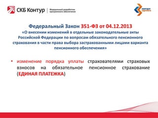 Федеральный Закон 351-ФЗ от 04.12.2013
«О внесении изменений в отдельные законодательные акты
Российской Федерации по вопросам обязательного пенсионного
страхования в части права выбора застрахованными лицами варианта
пенсионного обеспечения»

• изменение порядка уплаты страхователями страховых
взносов на обязательное пенсионное страхование
(ЕДИНАЯ ПЛАТЕЖКА)

 