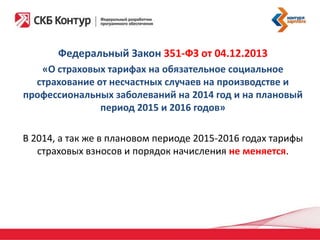 Федеральный Закон 351-ФЗ от 04.12.2013
«О страховых тарифах на обязательное социальное
страхование от несчастных случаев на производстве и
профессиональных заболеваний на 2014 год и на плановый
период 2015 и 2016 годов»
В 2014, а так же в плановом периоде 2015-2016 годах тарифы
страховых взносов и порядок начисления не меняется.

 