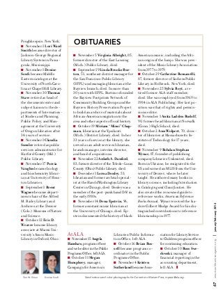 Denise Soufi

At ALA
n 

November 15 Angela
Hanshaw, program officer
and web editor in the Public
Programs Office, left ALA.
n  October 11 Megan
Humphrey, manager,
Campaign for America’s

American music, including the African origin of the banjo. She was president of the Music Library Association
from 1977 to 1979.
n  October 29 Catherine Romanelli,
87, former director of Sachem Public
Library in Holbrook, New York, died.
n  November 25 Sylvia Royt, a retired former ALA staff member,
died. She was employed from 1969 to
1984 in ALA Publishing. Her last position was that of rights and permissions editor.
n  November 1 Anita Ladden Rudolf,
90, former head librarian at Norwalk
(Conn.) High School, died.
n  October 2 Ann Wolpert, 70, director of libraries at Massachusetts Institute of Technology for 17 years,
died.
n  November 9 Bohdan Stephan
Wynar, 87, founder of publishing
company Libraries Unlimited, died.
Born in Ukraine, he emigrated to the
US and earned an MLIS from the University of Denver, where he later
taught. He authored many books in
library science, including Introduction
to Cataloging and Classification. He
also created the renowned guide to
reference works, American Reference
Books Annual. Wynar received the Isadore Gilbert Mudge Award for his distinguished contributions to reference
librarianship in 1977.

Libraries/Public Information Office, left ALA.
n  October 16 Brian Russell became program coordinator in the Public
Programs Office.
n  November 4 Kristen
Sutherland became Asso-

ciation for Library Service
to Children program officer
for continuing education.
n  October 10 Russ Swedowski, manager of
financial reporting in the
accounting department,
left ALA.  z

Send notices and color photographs for Currents to Mariam Pera, mpera@ala.org.

january/february 2014

November 5 Virginia Albright, 85,
former director of the East Lansing
(Mich.) Public Library, died.
n  September 19 Linda Brooks Burton, 51, southeast district manager for
the San Francisco Public Library
(SFPL) and managing librarian at the
Bayview branch, died. In more than
30 years with SFPL, Burton cofounded
the Bayview Footprints Network of
Community Building Groups and the
Bayview History Preservation Project
to build an archive of materials about
African-American migration to the
area and other aspects of local history.
n  October 19 Miriam “Mimi” Chapman, librarian at the Ypsilanti
(Mich.) District Library, died. In her
33 years of service at the library, she
served as an adult services librarian,
branch manager, interim director,
and head of acquisitions.
n  November 22 Ardath A. Danford,
83, former director of the Toledo–Lucas
County (Ohio) Public Library, died.
n  December 1 Lorna Donley, 53,
librarian and former archival specialist at the Harold Washington Library
Center in Chicago, died. Donley was a
member of the post-punk band DA! in
the early 1980s.
n  November 14 Dena Epstein, 96,
former assistant music librarian at
the University of Chicago, died. Epstein documented the history of black

| 

n 

americanlibrariesmagazine.org 

Tom W. Sloan

OBITUARIES

67

Poughkeepsie, New York.
n  November 1 Lori Ward
Smith became director of
Jackson-George Regional
Library System in Pascagoula, Mississippi.
n  November 1 Denise
Soufi became Middle
Eastern cataloger at the
University of North Carolina at Chapel Hill Library.
n  November 30 Thomas
Stave retired as head of
the document center and
subject liaison to the departments of International Studies and Planning,
Public Policy, and Management at the University
of Oregon Libraries after
34 years of service.
n  November 1 Claudia
Sumler retired as public
services administrator for
Harford County (Md.)
Public Library.
n  November 17 Porcia
Vaughn became biology
and biochemistry librarian at University of Houston Libraries.
n  September 1 Brent
Wagner became department chair of the Alfred
M. Bailey Library and
Archives at the Denver
(Colo.) Museum of Nature
and Science.
n  October 12 Eric D.
Weaver became library
associate at Miami University’s Amos Music
Library in Oxford, Ohio.

 