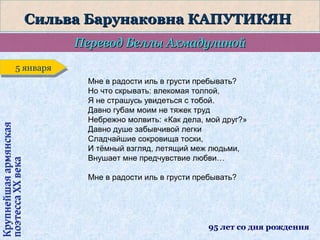 Сильва Барунаковна КАПУТИКЯН
Перевод Беллы Ахмадулиной

Крупнейшая армянская
поэтесса ХХ века

5 января
5 января
Мне в радости иль в грусти пребывать?
Но что скрывать: влекомая толпой,
Я не страшусь увидеться с тобой.
Давно губам моим не тяжек труд
Небрежно молвить: «Как дела, мой друг?»
Давно душе забывчивой легки
Сладчайшие сокровища тоски,
И тёмный взгляд, летящий меж людьми,
Внушает мне предчувствие любви…
Мне в радости иль в грусти пребывать?

95 лет со дня рождения

 