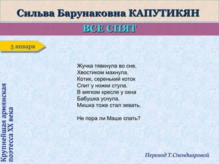 Сильва Барунаковна КАПУТИКЯН
ВСЕ СПЯТ

Крупнейшая армянская
поэтесса ХХ века

5 января
5 января
Жучка тявкнула во сне,
Хвостиком махнула.
Котик, серенький коток
Спит у ножки стула.
В мягком кресле у окна
Бабушка уснула.
Мишка тоже стал зевать.
Не пора ли Маше спать?

Перевод Т.Спендиаровой

 