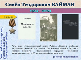 Семён Теодорович ВАЙМАН
1924 - 2004

Советский литературовед,
участник Великой
Отечественной войны

6 января
6 января

Авто книг «Художественный метод Рабле», «Данте и проблема
зарождения реализма», «Реализм как антипод религии. Этюды о
поэтике Боккаччо», «Бальзаковский парадокс», «Гармонии
таинственная власть. Об органической поэтике» и др.
90 лет со дня рождения

 