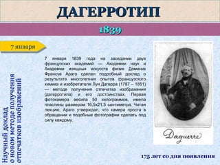 ДАГЕРРОТИП
1839

Научный доклад
о новом методе получения
отпечатков изображений

7 января
7 января
7 января 1839 года на заседании двух
французских академий — Академии наук и
Академии изящных искусств физик Доминик
Франсуа Араго сделал подробный доклад о
результате многолетних опытов французского
химика и изобретателя Луи Дагерра (1787 – 1851)
— методе получения отпечатка изображения
(дагерротипа) и его достоинствах. Первая
фотокамера весила 50 килограммов, имела
пластины размером 16,5х21,5 сантиметра. Читая
лекцию, Араго утверждал, что камера проста в
обращении и подобные фотографии сделать под
силу каждому.

175 лет со дня появления

 