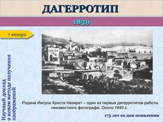 ДАГЕРРОТИП
1839

Научный доклад
о новом методе получения
изображений

7 января
7 января

Родина Иисуса Христа Назарет – один из первых дагерротипов работы
неизвестного фотографа. Около 1840 г.
175 лет со дня появления

 