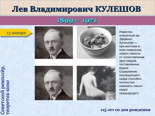 Лев Владимирович КУЛЕШОВ
1899 – 1971

Советский режиссёр,
теоретик кино

13 января
13 января

М.И. Скотти «Минин и Пожарский» (1850)

Известен
описанный им
Эффект
Кулешова —
при монтаже в
кино появление
нового смысла
от сопоставления
двух кадров,
поставленных
рядом.
Содержание
последующего
кадра способно
полностью
изменить смысл
кадра
предыдущего.

115 лет со дня рождения

 
