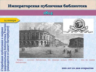 Императорская публичная библиотека

1814

Старейшая публичная и первая
национальная библиотека России
(находится в Санкт-Петербурге)

14 января
14 января

Вверху – логотип библиотеки. На гравюре начала 1800-х гг. – вид на здание
библиотеки.

200 лет со дня открытия

 