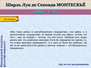 Шарль Луи де Секонда МОНТЕСКЬЁ
1689 – 1755

Французский писатель,
философ-моралист

18 января
18 января

«Все люди равны в республиканских государствах, они равны и в
деспотических государствах. В первом случае они равны, потому что
они — всё, во втором — потому, что они ничто. Свобода есть право
делать всё, что дозволено законами. Если бы гражданин мог делать то,
что этими законами запрещается, то у него не было бы свободы, так
как то же самое могли бы делать и прочие; главное — это безопасность
гражданина».

325 лет со дня рождения

 