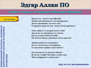 Эдгар Аллан ПО
«Сонет к науке» в переводе Валерия Брюсова

Американский писатель, оказавший
значительное влияние на мировую
литературу

19 января
19 января

Наука! ты - дитя Седых Времён!
Меняя всё вниманьем глаз прозрачных,
Зачем тревожишь ты поэта сон,
О коршун! крылья чьи - взмах истин мрачных!
Тебя любить? и мудрой счесть тебя?
Зачем же ты мертвишь его усилья,
Когда, алмазы неба возлюбя,
Он мчится ввысь, раскинув смело крылья!
Дианы коней кто остановил?
Кто из леса изгнал Гамадриаду,
Услав искать приюта меж светил?
Кто выхватил из лона вод Наяду?
Из веток Эльфа? Кто бред летних грез,
Меж тамарисов, от меня унес?

205 лет со дня рождения

 