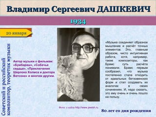 Владимир Сергеевич ДАШКЕВИЧ
1934

Советский и российский
композитор, теоретик музыки

20 января
20 января
«Музыка соединяет образное
мышление и расчёт точных
элементов. Это, главным
образом, чисто интуитивная
работа,
хотя,
например,
такие
композиторы,
как
Брамс
суть
расчёта
понимали. Брамс первым
сообразил,
что
музыка
постепенно стала отходить
от идеальных бетховенских
форм и стал создавать их
аналогии
в
своих
сочинениях. И, надо сказать,
это ему очень и очень пошло
на пользу.

Автор музыки к фильмам:
«Бумбараш», «Собачье
сердце», «Приключения
Шерлока Холмса и доктора
Ватсона» и многим другим.

Фото с сайта http://www.jewish.ru

80 лет со дня рождения

 