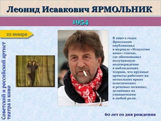 Леонид Исаакович ЯРМОЛЬНИК
1954
Советский и российский артист
театра и кино

22 января
22 января

В 1990-х годах
Ярмольник
опубликовал
в журнале «Искусство
кино» статью,
где обосновывал
получающую
подтверждение
в наблюдениях
теорию, что крупные
артисты работают на
нескольких ярких
пластических
и речевых штампах,
делающих их
узнаваемыми
в любой роли.

60 лет со дня рождения

 