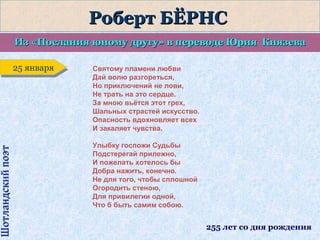 Шотландский поэт

Роберт БЁРНС
Из «Послания юному другу» в переводе Юрия Князева
25 января
25 января

Святому пламени любви
Дай волю разгореться,
Но приключений не лови,
Не трать на это сердце.
За мною вьётся этот грех,
Шальных страстей искусство.
Опасность вдохновляет всех
И закаляет чувства.
Улыбку госпожи Судьбы
Подстерегай прилежно,
И пожелать хотелось бы
Добра нажить, конечно.
Не для того, чтобы сплошной
Огородить стеною,
Для привилегии одной,
Что б быть самим собою.

255 лет со дня рождения

 