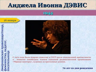 Анджела Ивонна ДЭВИС
1944
Американская правозащитница,
феминистка, педагог,
писательница

26 января
26 января

С 1970 года была широко известна в СССР после скандальной причастности
к
попытке освободить членов одиозной радикалистской организации
«Чёрные пантеры», судимых за преступные деяния.

70 лет со дня рождения

 