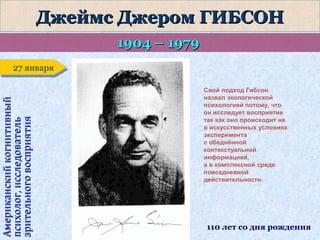 Джеймс Джером ГИБСОН
1904 – 1979

Американский когнитивный
психолог, исследователь
зрительного восприятия

27 января
27 января
Свой подход Гибсон
назвал экологической
психологией потому, что
он исследует восприятие
так как оно происходит не
в искусственных условиях
эксперимента
с обеднённой
контекстуальной
информацией,
а в комплексной среде
повседневной
действительности.

110 лет со дня рождения

 