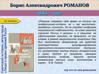 Борис Александрович РОМАНОВ
1889 – 1957
Советский историк, автор труда
«Люди и нравы древней Руси»

29 января
29 января

«Романов опережал своё время не только как
профессионал-историк, но и как мыслитель,
гражданин, личность. Он не страдал синдромом
национальной озабоченности, не искал рецепта
спасения России в религии и в прошлом, не
идеализировал прошлое, не замыкался, по его
словам, в рамках национального пошехонья. Ему
был свойственен объективизм как средство
противостояния
вульгаризированной
марксистско-ленинско-сталинской
доктрине.
Он протестовал против власти аппаратчиков
в науке, против их произвола, презирал
академический
снобизм,
боролся
против
гегемонизма научных школ, монополизма в
науке». В.М. Панеях
125 лет со дня рождения

 