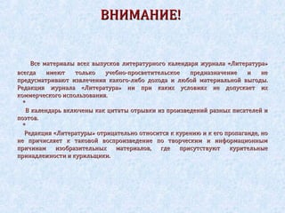 ВНИМАНИЕ!

Все материалы всех выпусков литературного календаря журнала «Литература»
всегда
имеют
только
учебно-просветительское
предназначение
и
не
предусматривают извлечения какого-либо дохода и любой материальной выгоды.
Редакция журнала «Литература» ни при каких условиях не допускает их
коммерческого использования.
*
В календарь включены как цитаты отрывки из произведений разных писателей и
поэтов.
*
Редакция «Литературы» отрицательно относится к курению и к его пропаганде, но
не причисляет к таковой воспроизведение по творческим и информационным
причинам изобразительных материалов, где присутствуют курительные
принадлежности и курильщики.

 