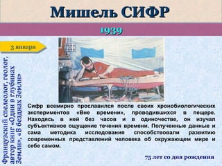Мишель СИФР
1939
Французский спелеолог, геолог,
автор книг «Один в глубинах
Земли», «В безднах Земли»

3 января
3 января

Сифр всемирно прославился после своих хронобиологических
экспериментов «Вне времени», проводившихся в пещере.
Находясь в ней без часов и в одиночестве, он изучал
субъективное ощущение течения времени. Полученные данные и
сама
методика
исследования
способствовали
развитию
современных представлений человека об окружающем мире и
себе самом.
75 лет со дня рождения

 