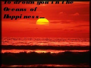 To dr own you i n t he
Oc eans of
H
appi nes s ...

 