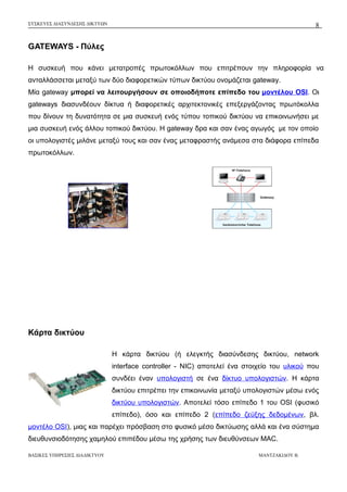 ΣΥΣΚΕΥΕΣ ΔΙΑΣΥΝΔΕΣΗΣ ΔΙΚΤΥΩΝ

8

GATEWAYS - Πύλες
Η συσκευή που κάνει μετατροπές πρωτοκόλλων που επιτρέπουν την πληροφορία να
ανταλλάσσεται μεταξύ των δύο διαφορετικών τύπων δικτύου ονομάζεται gateway.
Μία gateway μπορεί να λειτουργήσουν σε οποιοδήποτε επίπεδο του μοντέλου OSI. Οι
gateways διασυνδέουν δίκτυα ή διαφορετικές αρχιτεκτονικές επεξεργάζοντας πρωτόκολλα
που δίνουν τη δυνατότητα σε μια συσκευή ενός τύπου τοπικού δικτύου να επικοινωνήσει με
μια συσκευή ενός άλλου τοπικού δικτύου. Η gateway δρα και σαν ένας αγωγός με τον οποίο
οι υπολογιστές μιλάνε μεταξύ τους και σαν ένας μεταφραστής ανάμεσα στα διάφορα επίπεδα
πρωτοκόλλων.

Κάρτα δικτύου
Η κάρτα δικτύου (ή ελεγκτής διασύνδεσης δικτύου, network
interface controller - NIC) αποτελεί ένα στοιχείο του υλικού που
συνδέει έναν υπολογιστή σε ένα δίκτυο υπολογιστών. H κάρτα
δικτύου επιτρέπει την επικοινωνία μεταξύ υπολογιστών μέσω ενός
δικτύου υπολογιστών. Αποτελεί τόσο επίπεδο 1 του OSI (φυσικό
επίπεδο), όσο και επίπεδο 2 (επίπεδο ζεύξης δεδομένων, βλ.
μοντέλο OSI), μιας και παρέχει πρόσβαση στο φυσικό μέσο δικτύωσης αλλά και ένα σύστημα
διευθυνσιοδότησης χαμηλού επιπέδου μέσω της χρήσης των διευθύνσεων MAC.
ΒΑΣΙΚΕΣ ΥΠΗΡΕΣΙΕΣ ΔΙΑΔΙΚΤΥΟΥ

ΜΑΝΤΖΑΚΙΔΟΥ Β.

 