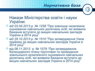 Нормативна база

Накази Міністерства освіти і науки
України:
 від 03.09.2013 р. № 1258 “Про зовнішнє незалежне
оцінювання навчальних досягнень осіб, які виявили
бажання вступати до вищих навчальних закладів
України в 2014 році”
 від 29.10.2013 р. № 1510 “Про затвердження Умов
прийому до вищих навчальних закладів України в
2014 році”
 від 08.11.2013 р. № 1579 “Про затвердження
Календарного плану підготовки та проведення
зовнішнього незалежного оцінювання навчальних
досягнень осіб, які виявили бажання вступати до
вищих навчальних закладів України в 2014 році”

 