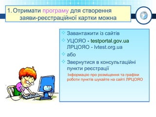 1. Отримати програму для створення
заяви-реєстраційної картки можна
 Завантажити із сайтів
 УЦОЯО - testportal.gov.ua
ЛРЦОЯО - lvtest.org.ua
 або
 Звернутися в консультаційні
пункти реєстрації
Інформацію про розміщення та графіки
роботи пунктів шукайте на сайті ЛРЦОЯО

 