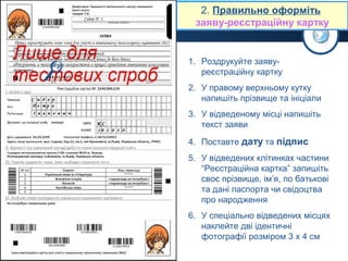2. Правильно оформіть
заяву-реєстраційну картку



1. Роздрукуйте заявуреєстраційну картку
2. У правому верхньому кутку
напишіть прізвище та ініціали
3. У відведеному місці напишіть
текст заяви
4. Поставте дату та підпис
5. У відведених клітинках частини
“Реєстраційна картка” запишіть
своє прізвище, ім’я, по батькові
та дані паспорта чи свідоцтва
про народження
6. У спеціально відведених місцях
наклейте дві ідентичні
фотографії розміром 3 х 4 см

 