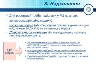 3. Надсилання
 Для реєстрації треба надіслати у РЦ поштою:
- заяву-реєстраційну картку;
- копію паспорта (або свідоцтва про народження - для
осіб, яким на 01.09.2013 не виповнилось 16 років);

- Довідку з місця навчання або копію документа про повну
загальну середню освіту;

» копію документа про зміну прізвища, імені, по
батькові (для осіб, у документах яких є розбіжності в

При
потребі

персональних даних)

» нотаріально завірений переклад державною мовою
України документів, оформлених іноземною мовою;
» Оригінал медичної довідки (у разі необхідності створення
особливих умов)

 