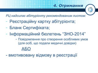 4. Отримання
РЦ надсилає абітурієнту рекомендованим листом:

- Реєстраційну картку абітурієнта;
- Бланк Сертифіката;
- Інформаційний бюлетень “ЗНО-2014”
- Повідомлення про створення особливих умов
(для осіб, що подали медичні довідки)

АБО
- вмотивовану відмову в реєстрації

 