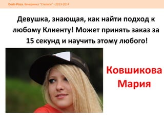 Dodo	
  Pizza.	
  Вечеринка	
  “Стиляги”	
  -­‐	
  2013-­‐2014	
  

Девушка,	
  знающая,	
  как	
  найти	
  подход	
  к	
  
любому	
  Клиенту!	
  Может	
  принять	
  заказ	
  за	
  
	
  15	
  секунд	
  и	
  научить	
  этому	
  любого!	
  
	
  
	
  

	
  

Ковшикова	
  
Мария	
  

 