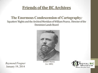 Friends of the BC Archives
The Enormous Condescension of Cartography:
Squatters’ Rights and the Archival Meridian of William Pearce, Director of the
Dominion Lands Board

Raymond Frogner
January 19, 2014

William Pearce,
[ca. 1885]

 