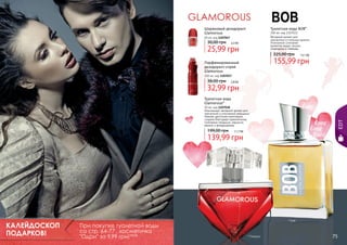 Шариковый дезодорант
Glamorous

Туалетная вода BOB*

100 мл, код 1107022
Вечерний аромат для
элегантных и стильных мужчин.
Утонченное сочетание
ароматов кедра, пачули,
смородины и лаванды.

50 мл, код 1107047

30,00 грн

2,2 бб

25,99 грн

225,00 грн

13,1 бб

155,99 грн

Парфюмированный
дезодорант-спрей
Glamorous
150 мл, код 1107017

38,00 грн

2,8 бб

32,99 грн
Туалетная вода
Glamorous*

199,00 грн

EDT

50 мл, код 1107038
Изысканный, вечерний аромат для
элегантной и утонченной женщины!
Нежная цветочная комопзиция
создана благодаря гармоничному
сочетанию ландыша, нарцисса,
ванили и флердоранжа.
11,7 бб

139,99 грн

КАЛЕЙДОСКОП
ПОДАРКОВ!
74

При покупке туалетной воды
со стр. 64-77 , косметичка
"Одри" за 9,99 грн! 0,8 бб

* Боб

* Гламурус

75

 