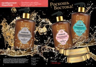 КАЛЕЙДОСКОП
ПОДАРКОВ!

Приобрети два любых
продукта серии Hammam
всего за 89,99 грн! 7,5 бб

оскошь а!
Р
Восток
1103155

1103154

1103156

В элитной коллекции «Hammam» гармонично переплелись
современные технологии и самобытная турецкая культура. Мягкие
формулы средств и оригинальные восточные ароматы позволят
Вам ощутить себя, словно в настоящем турецком хаммаме.
Гели для душа и шампуни 2в1 бережно очищают кожу и волосы,
не пересушивая их, придают мягкость и шелковистость.

6

Дерево уд, 445 мл
код 1103154

Мускус, 445 мл
код 1103155

Роза, 445 мл
код 1103156

90,00 грн

4,7 бб

55,99 грн

7

 