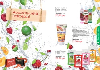 Спрей для тела, 200 мл

Ароматы лета
навсегда!

код 1107002 - ягоды, ваниль
код 1107003 - вишня, миндаль
код 1107004 - клубника, лимон, дыня
Любой спрей для тела

58,00 грн

1107002

1107003

1107004

3 бб

35,99 грн

1109065

Фруктовая серия

Скраб для тела
"Абрикос, кокос, манго", 170 мл

код 1109065
мягко и бережно очищает кожу
натуральные скрабирующие элементы
эффективно удаляют ороговевшие клетки
витамин Е обеспечивает эффективное
увлажнение и защищает кожу от негативного
воздействия окружающей среды
кофеин улучшает кровообращение и делает
кожу упругой
экстракты манго и кокоса придают коже
мягкость и ухоженный вид

45,00 грн

2,3 бб

27,99 грн
1103049

Гель для душа, 300 мл
код 1103049 - абрикосовый
код 1103050 - ягодный
код 1103051 - вишневый
код 1103052 - лаймовый
Любой гель для душа

33,00 грн
стр. 2

АР

И

1103051

1,9 бб

22,99 грн

АС

И

КР

106

ПОД

1103050

1103052

ВО

!

107

 