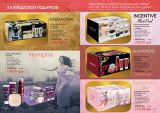 Приобрети любой подарочный набор
со стр. 10-13 и купи второй за пол цены*!

КАЛЕЙДОСКОП ПОДАРКОВ!

* вторым считается набор меньший (или аналогичный) по стоимости.

Набор для женщин
Sensational
код 1114054

В состав набора входят:
Туалетная вода 50 мл
Дезодорант-спрей 150 мл
Гель для душа 100 мл.
Лосьон для тела 100 мл
Косметичка

360,00 грн

15,9 бб

189,99 грн
Набор для женщин
Nymphe

код 1114050
В состав набора входят:
Туалетная вода 90 мл
Дезодорант-спрей 150 мл
Гель для душа 100 мл
Лосьон для тела 100 мл
Косметичка

360,00 грн

16,7 бб

199,99 грн

Набор для женщин
Incentive Black Pearl

код 1114051
В состав набора входят:
Туалетная вода 50 мл
Дезодорант-спрей 150 мл
Гель для душа 100 мл
Лосьон для тела 100 мл
Косметичка

360,00 грн

17,6 бб

209,99 грн

Набор для женщин
Glamorous

код 1114053
В состав набора входят:
Туалетная вода 50 мл
Дезодорант-спрей 150 мл
Гель для душа 100 мл
Лосьон для тела 100 мл
Косметичка

360,00 грн

15,9 бб

189,99 грн

Набор для женщин
SHOOTERS GIRL

код 1114052
В состав набора входят:
Туалетная вода 100 мл
Дезодорант-спрей 150 мл
Гель для душа 100 мл
Лосьон для тела 100 мл
Косметичка

360,00 грн

10

19,3 бб

229,99 грн

11

 