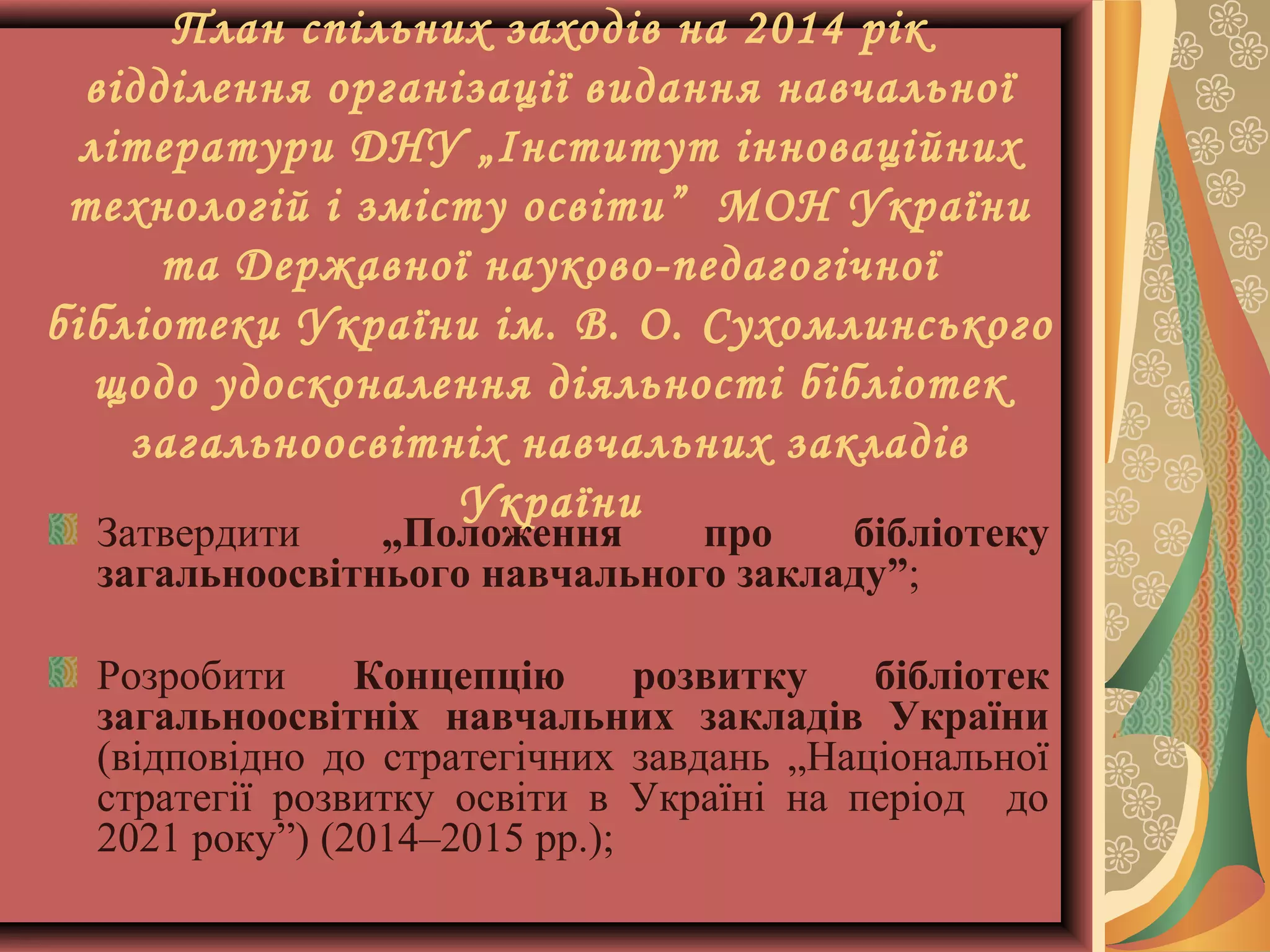 План спільних заходів на 2014 рік
відділення організації видання навчальної
літератури ДНУ „Інститут інноваційних
технологій і змісту освіти” МОН України
та Державної науково-педагогічної
бібліотеки України ім. В. О. Сухомлинського
щодо удосконалення діяльності бібліотек
загальноосвітніх навчальних закладів
України

Затвердити
„Положення
про
бібліотеку
загальноосвітнього навчального закладу”;
Розробити
Концепцію
розвитку
бібліотек
загальноосвітніх навчальних закладів України
(відповідно до стратегічних завдань „Національної
стратегії розвитку освіти в Україні на період до
2021 року”) (2014–2015 рр.);

 