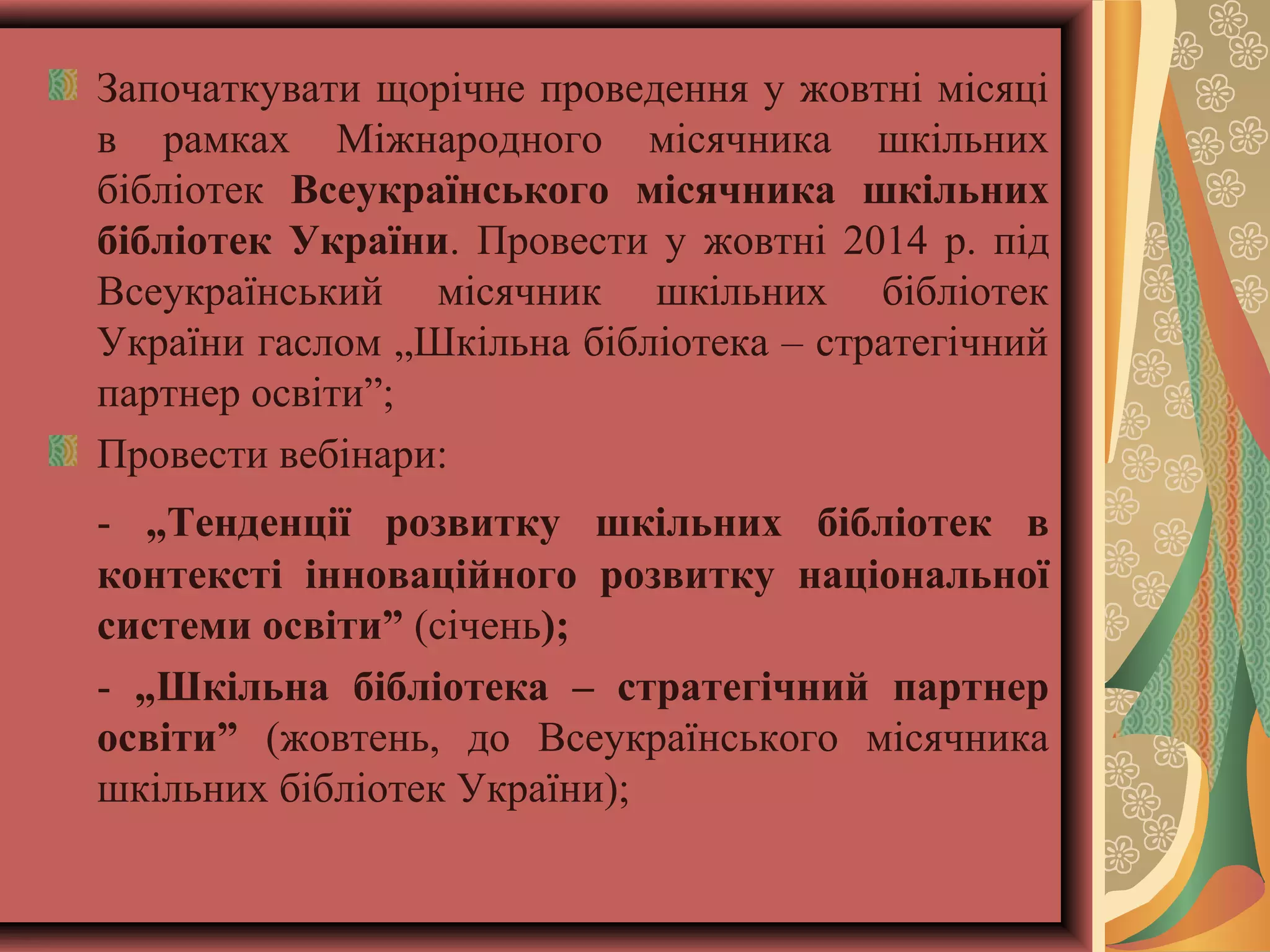Започаткувати щорічне проведення у жовтні місяці
в рамках Міжнародного місячника шкільних
бібліотек Всеукраїнського місячника шкільних
бібліотек України. Провести у жовтні 2014 р. під
Всеукраїнський місячник шкільних бібліотек
України гаслом „Шкільна бібліотека – стратегічний
партнер освіти”;
Провести вебінари:
- „Тенденції розвитку шкільних бібліотек в
контексті інноваційного розвитку національної
системи освіти” (січень);
- „Шкільна бібліотека – стратегічний партнер
освіти” (жовтень, до Всеукраїнського місячника
шкільних бібліотек України);

 