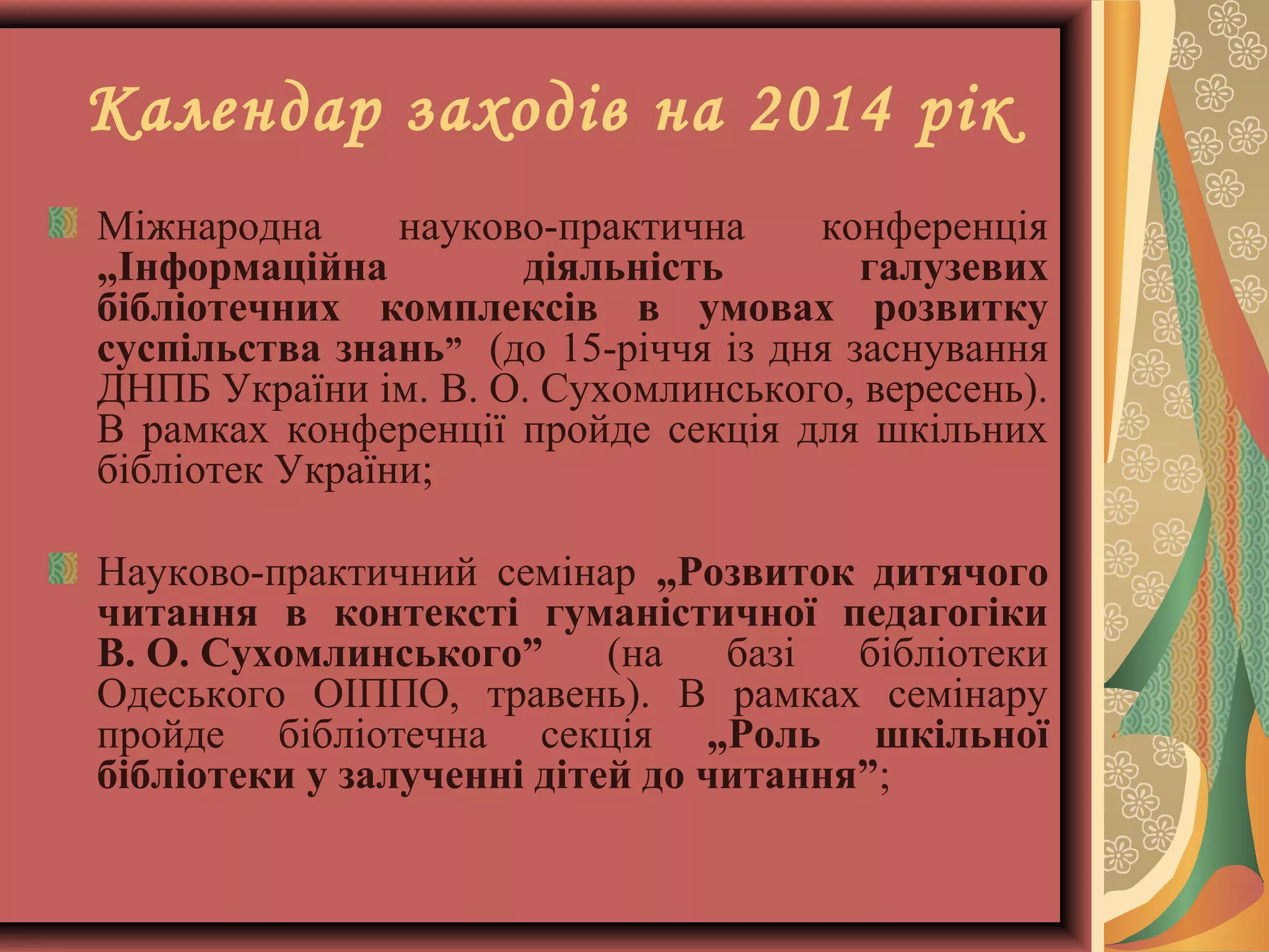 Календар заходів на 2014 рік
Міжнародна
науково-практична
конференція
„Інформаційна
діяльність
галузевих
бібліотечних комплексів в умовах розвитку
суспільства знань” (до 15-річчя із дня заснування
ДНПБ України ім. В. О. Сухомлинського, вересень).
В рамках конференції пройде секція для шкільних
бібліотек України;
Науково-практичний семінар „Розвиток дитячого
читання в контексті гуманістичної педагогіки
В. О. Сухомлинського”
(на
базі
бібліотеки
Одеського ОІППО, травень). В рамках семінару
пройде бібліотечна секція „Роль шкільної
бібліотеки у залученні дітей до читання”;

 